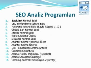 SEO Analiz Programları
1.    Backlink Kontrol Edici
2.    URL Yönlendirme Kontrol Edici
3.    Pagerank Kontrol Edici (Sayfa Rütbesi 1-10 )
4.    Google Ban Kontrol Edici
5.    İndeks Kontrol Edici
6.    Toplu Sıralama Ölçücü
7.    Sıralama Kontrol Edici
8.    Anahtar Kelime Yoğunluk Ölçer
9.    Anahtar Kelime Önerici
10.   Link Popularitesi (Arama Kriteri)
11.   Örümcek Görüntüsü
12.   Arama Motoru Pozisyonu (Rekabet)
13.   Arama Sonuçları Önizleme
14.   Cloaking Kontrol Edici (Özgün Ziyaretçi )
 