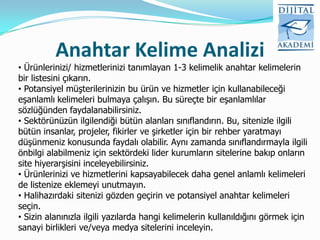 Anahtar Kelime Analizi
• Ürünlerinizi/ hizmetlerinizi tanımlayan 1-3 kelimelik anahtar kelimelerin
bir listesini çıkarın.
• Potansiyel müşterilerinizin bu ürün ve hizmetler için kullanabileceği
eşanlamlı kelimeleri bulmaya çalışın. Bu süreçte bir eşanlamlılar
sözlüğünden faydalanabilirsiniz.
• Sektörünüzün ilgilendiği bütün alanları sınıflandırın. Bu, sitenizle ilgili
bütün insanlar, projeler, fikirler ve şirketler için bir rehber yaratmayı
düşünmeniz konusunda faydalı olabilir. Aynı zamanda sınıflandırmayla ilgili
önbilgi alabilmeniz için sektördeki lider kurumların sitelerine bakıp onların
site hiyerarşisini inceleyebilirsiniz.
• Ürünlerinizi ve hizmetlerini kapsayabilecek daha genel anlamlı kelimeleri
de listenize eklemeyi unutmayın.
• Halihazırdaki sitenizi gözden geçirin ve potansiyel anahtar kelimeleri
seçin.
• Sizin alanınızla ilgili yazılarda hangi kelimelerin kullanıldığını görmek için
sanayi birlikleri ve/veya medya sitelerini inceleyin.
 