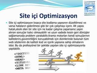 Site içi Optimizasyon
 Site içi optimizasyon kısaca site kodlama yapısının düzeltilmesi ve
  varsa hataların giderilmesi gibi bir çok çalışmayı içerir. Alt yapısı
  hatalı,eksik olan bir site için ne kadar çalışma yaparsanız yapın
  alınan sonuçlar kalıcı olmayabilir ve uzun vadede kesin geri dönüşler
  sağlamanızda problem yaratabilir.Arama motorları kendi sonuçlarının
  kalitelerini,güvenirliliğini koruyabilmek için dizinlerinde bulunan tüm
  web sitelerinin de kaliteli kod ve içerik yapısına sahip olmalarını
  ister. Bu da profesyönel bir şekilde yapılan site içi optimizasyonla
  yapılabilir.
 