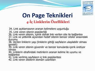 On Page Teknikleri
                 4-İç Linklerin Özellikleri
34. Link açıklamasının aranan kelimelere uygunluğu
35. Link veren sitenin popülerliği
36. Link veren sitenin, içerik olarak link verilen site ile bağlantısı
37. Link ve yetkinlik açısından hedef sitenin benzer siteler arasındaki
durumu
38. Verilen linklerin yaşı (linklerin gittiği sayfaların ulaşılabilir olması
gerekli)
39. Link veren sitenin güvenilir ve benzer konularda içerik üretiyor
olması
40. Linklerin etrafındaki metinlerin aranan kelime ile uyumu ve
bağlantısı
41. Link verilmiş sayfaların iç link popülaritesi
42. Link veren sitelerin domain uzantıları
 
