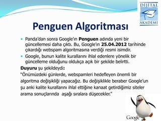 Penguen Algoritması
 Panda‟dan sonra Google‟ın Penguen adında yeni bir
   güncellemesi daha çıktı. Bu, Google‟ın 25.04.2012 tarihinde
   çıkardığı webspam algoritmasına verdiği resmi isimdir.
 Google, bunun kalite kurallarını ihlal edenlere yönelik bir
   güncelleme olduğunu oldukça açık bir şekilde belirtti.
Duyuru şu şekildeydi:
“Önümüzdeki günlerde, webspamleri hedefleyen önemli bir
algoritma değişikliği yapacağız. Bu değişiklikle beraber Google‟un
şu anki kalite kurallarını ihlal ettiğine kanaat getirdiğimiz siteler
arama sonuçlarında aşağı sıralara düşecekler.”
 