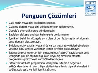 Penguen Çözümleri
 Gizli metin veya gizli linklerden kaçının.
 Gizleme sistemi veya gizli yönlendirmeler kullanmayın.
 Google‟a otomatik sorgu göndermeyin.
 Sayfaları alakasız anahtar kelimelerle doldurmayın.
 İçerikleri belirli bir düzeyde aynı olan birden fazla sayfa, alt domain
  veya domain oluşturmayın.
 E-dolandırıcılık yapılan veya virüs ya da truva atı virüsleri gönderen
  veyahut kötü amaçlı yazılımlar içeren sayfalar oluşturmayın.
 Sadece arama motorları için oluşturulmuş “köprü” sayfalardan veya
  içeriğinde çok az orijinal bilgi olan veya hiç olmayan affiliate
  programları gibi “cookie cutter”lardan kaçının.
 Siteniz bir affiliate programına katılıyorsa, sitenizin değerinin
  arttığından da emin olun. Ziyaretçilerinize sitenizi ziyaret etmelerini
  sağlayacak eşsiz ve ilgili içerik sağlayın.
 