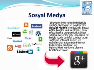 Sosyal Medya
       Bireylerin internette birbirleriyle
      yaptığı diyaloglar ve paylaşımlar
      Sosyal Medya‟yı oluşturur. Sosyal
      ağlar, bloglar, mikro bloglar, anlık
      mesajlaşma programları, sohbet
      siteleri, forumlar gibi insanların bir
      biriyle içerik ve bilgi paylaşmasını
      sağlayan internet siteleri ve
      uygulamalar sayesinde internet
      kullanıcıları aradıkları ve
      ilgilendikleri içeriklere ulaşma
      fırsatına erişiyor.
 