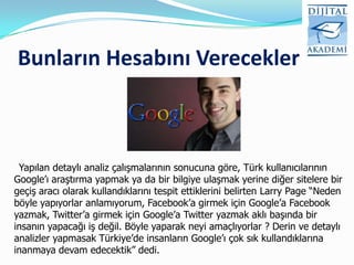 Bunların Hesabını Verecekler



 Yapılan detaylı analiz çalışmalarının sonucuna göre, Türk kullanıcılarının
Google‟ı araştırma yapmak ya da bir bilgiye ulaşmak yerine diğer sitelere bir
geçiş aracı olarak kullandıklarını tespit ettiklerini belirten Larry Page “Neden
böyle yapıyorlar anlamıyorum, Facebook‟a girmek için Google‟a Facebook
yazmak, Twitter‟a girmek için Google‟a Twitter yazmak aklı başında bir
insanın yapacağı iş değil. Böyle yaparak neyi amaçlıyorlar ? Derin ve detaylı
analizler yapmasak Türkiye‟de insanların Google‟ı çok sık kullandıklarına
inanmaya devam edecektik” dedi.
 