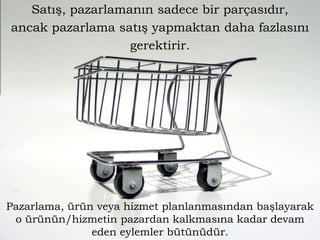 Satış, pazarlamanın sadece bir parçasıdır,
ancak pazarlama satış yapmaktan daha fazlasını
gerektirir.

Pazarlama, ürün veya hizmet planlanmasından başlayarak
o ürünün/hizmetin pazardan kalkmasına kadar devam
eden eylemler bütünüdür.

 