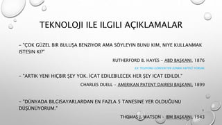 TEKNOLOJI ILE ILGILI AÇIKLAMALAR
- "ÇOK GÜZEL BIR BULUŞA BENZIYOR AMA SÖYLEYIN BUNU KIM, NIYE KULLANMAK
ISTESIN KI?"
RUTHERFORD B. HAYES - ABD BAŞKANI, 1876
ILK TELEFONU GÖRDÜKTEN SONRA YAPTIĞI YORUM.
- "ARTIK YENI HIÇBIR ŞEY YOK. İCAT EDILEBILECEK HER ŞEY ICAT EDILDI."
CHARLES DUELL - AMERIKAN PATENT DAIRESI BAŞKANI, 1899
- "DÜNYADA BILGISAYARLARDAN EN FAZLA 5 TANESINE YER OLDUĞUNU
DÜŞÜNÜYORUM."
THOMAS J. WATSON – IBM BAŞKANI, 1943
3
 