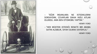 - "EĞER INSANLARA NE ISTEDIKLERINI
SORSAYDIM, CEVAPLARI DAHA HIZLI ATLAR
OLURDU. AMA BEN OTOMOBİL YAPTIM."
HENRY FORD
- "HER MÜŞTERI ISTEDIĞI RENKTE BIR ARABA
SATIN ALABILIR, SIYAH OLMAK KAYDIYLA."
HENRY FORD
5
 