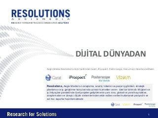 RESEARCH FOR MARKETING AND COMMUNICATION SOLUTIONS




                                                         DİJİTAL DÜNYADAN
                               Aegis Media Resolutions ekibi tarafından Carat, iProspect, Posterscope, Vizeum için hazırlanmaktadır.




                               Resolutions, Aegis Media’nın araştırma, analiz, tüketici ve pazar içgörüleri, stratejik
                               planlama ve iş geliştirme konularında uzman hizmetler veren özel bir birimdir. Müşteri ve
                               iş ihtiyaçları paralelinde özel projeler geliştirmenin yanı sıra, global ve yerel kaynakları,
                               araştırmaları ve izleyici ölçüm sistemlerinden elde edilen verileri kullanarak periyodik ve
                               ad hoc raporlar hazırlamaktadır.




                                                                                                                              1
 