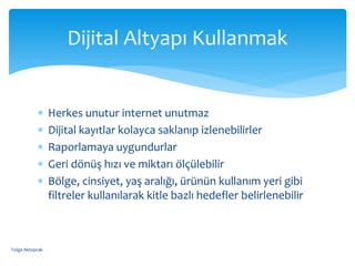 Herkes unutur internet unutmaz
 Dijital kayıtlar kolayca saklanıp izlenebilirler
 Raporlamaya uygundurlar
 Geri dönüş hızı ve miktarı ölçülebilir
 Bölge, cinsiyet, yaş aralığı, ürünün kullanım yeri gibi
filtreler kullanılarak kitle bazlı hedefler belirlenebilir
Dijital Altyapı Kullanmak
Tolga Aktoprak
 