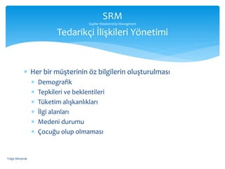  Her bir müşterinin öz bilgilerin oluşturulması
 Demografik
 Tepkileri ve beklentileri
 Tüketim alışkanlıkları
 İlgi alanları
 Medeni durumu
 Çocuğu olup olmaması
SRM
Suplier Relationship Managment
Tedarikçi İlişkileri Yönetimi
Tolga Aktoprak
 