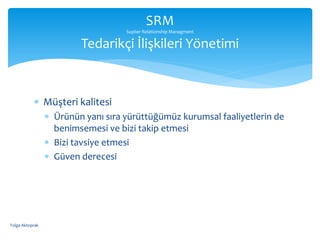  Müşteri kalitesi
 Ürünün yanı sıra yürüttüğümüz kurumsal faaliyetlerin de
benimsemesi ve bizi takip etmesi
 Bizi tavsiye etmesi
 Güven derecesi
SRM
Suplier Relationship Managment
Tedarikçi İlişkileri Yönetimi
Tolga Aktoprak
 