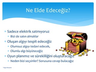  Sadece elektrik satmıyoruz
 Bizi de satın almalılar
 Oluşan algıyı tespit edeceğiz
 Olumsuz algıyı tedavi edecek,
 Olumlu algı büyüteceğiz
 Oyun planımız ve sürekliliğini oluşturacağız
 Neden bizi seçsinler? Sorusuna cevap bulacağız
Ne Elde Edeceğiz?
Tolga Aktoprak
 