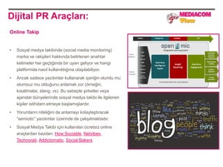 Dijital PR Araçları:
Online Takip


•   Sosyal medya takibinde (social media monitoring)
    marka ve rakipleri hakkında belirlenen anahtar
    kelimeler her geçtiğinde bir uyarı geliyor ve hangi
    platformda nasıl kullanıldığına ulaşılabiliyor.
•   Ancak sadece yazılımlar kullanarak içeriğin olumlu mu
    olumsuz mu olduğunu anlamak zor (örneğin,
    kısaltmalar, slang, vs). Bu sebeple şirketler veya
    ajanslar bünyelerinde sosyal medya takibi ile ilgilenen
    kişiler istihdam etmeye başlamışlardır.
•   Yorumların niteliğini de anlamayı kolaylaştıracak
    “semiotic” yazılımlar üzerinde de çalışılmaktadır.
•   Sosyal Medya Takibi için kullanılan ücretsiz online
    araçlardan bazıları: How Sociable, Netvibes,
    Technorati, Addictomatic, Social Bakers
 