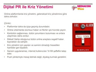 Dijital PR ile Kriz Yönetimi
Online platformlarda kriz yönetimi, geleneksel kriz yönetimine göre
daha zorludur.


Çünkü;
•   Platformlar daha da içiçe geçmiş durumdadır.
•   Online ortamlarda olumsuz haber ve fikirler ışık hızında yayılır.
•   Kontrolün sağlanması, bütün yorumların bulunması ve onlara
    ulaşılması daha zordur.
•   Dikkat! Sahip olduğunuz bütün online araçlara negatif haber
    kaynakları da sahiptir.
•   Kriz yönetimi için yapılan ve samimi olmadığı hissedilen
    hamleler geri tepebilir.
•   Sansür uygulanamaz, internet kullanıcıları %100 şeffaflık talep
    eder.
•   Push yöntemiyle mesaj iletmek değil, diyalog kurmak gerektirir.
 