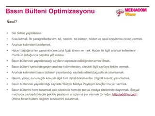 Basın Bülteni Optimizasyonu
Nasıl?


•   Sık bülten yayınlamak.
•   Kısa tutmak. İlk paragraflarda kim, ne, nerede, ne zaman, neden ve nasıl sorularına cevap vermek.
•   Anahtar kelimeleri belirlemek.
•   Haber başlığına her zamankinden daha fazla önem vermek. Haber ile ilgili anahtar kelimelerin
    mümkün olduğunca başlıkta yer alması.
•   Basın bülteninin yayınlanacağı sayfanın optimize edildiğinden emin olmak.
•   Basın bülteni içerisinde geçen anahtar kelimelerden, sitedeki ilgili sayfaya linkler vermek.
•   Anahtar kelimeleri basın bültenin yayınlandığı sayfada etiket (tag) olarak yayınlamak.
•   Resim, video, sunum gibi konuyla ilgili tüm dijital dökümanları (digital assets) yayınlamak.
•   Basın bülteninin yayınlandığı sayfada “Sosyal Medya Paylaşım Araçları”na yer vermek.
•   Basın bültenini hem kurumsal web sitesinde hem de sosyal medya sitelerinde duyurmak. Sosyal
    medyada paylaşılabilecek şekilde paylaşım araçlarına yer vermek (örneğin, http://addthis.com).
    Online basın bülteni dağıtım servislerini kullanmak.
 