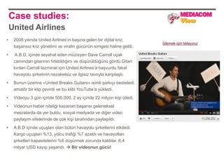 Case studies:
    United Airlines
•    2008 yılında United Airlines‟ın başına gelen bir dijital kriz,
                                                                        İzlemek için tıklayınız
     başarısız kriz yönetimi ve viralin gücünün simgesi haline geldi.
•    A.B.D. içinde seyahat eden müzisyen Dave Carroll uçak
     camından gitarının fırlatıldığını ve düşürüldüğünü gördü.Gitarı
     kırılan Carroll tazminat için United Airlines‟a başvurdu fakat
     havayolu şirketinin nezaketsiz ve ilgisiz tavrıyla karşılaştı.
•    Bunun üzerine «United Breaks Guitars» isimli şarkıyı besteledi,
     amatör bir klip çevirdi ve bu klibi YouTube‟a yükledi.
•    Videoyu 3 gün içinde 500.000, 2 ay içinde 22 milyon kişi izledi.
•    Videonun haber niteliği kazanan başarısı geleneksel
     mecralarda da yer buldu, sosyal medyada ve diğer video
     paylaşım sitelerinde de çok kişi tarafından paylaşıldı.
•    A.B.D içinde uçuşları olan bütün havayolu şirketlerini etkiledi.
     Kargo uçuşları %13, yolcu trafiği %7 azaldı ve havayolları
     şirketleri kapasitelerini %6 düşürmek zorunda kaldılar. 6,4
     milyar USD kayıp yaşandı.  Bir videonun gücü!
 