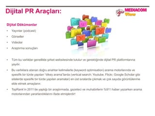 Dijital PR Araçları:
Dijital Dökümanlar
•   Yayınlar (podcast)
•   Görseller
•   Videolar
•   Araştırma sonuçları


•   Tüm bu varlıklar genellikle şirket websitesinde tutulur ve gerektiğinde dijital PR platformlarına
    yayılır.
•   Bu varlıklara atanan doğru anahtar kelimelerle (keyword optimisation) arama motorlarında ve
    spesifik bir türde yapılan “dikey arama”larda (vertical search; Youtube, Flickr, Google Scholar gibi
    sitelerde spesifik bir türde yapılan aramalar) en üst sıralarda çıkmak ve çok sayıda görüntülenme
    elde etmek amaçlanır.
•   TopRank‟in 2011‟de yaptığı bir araştırmada, gazeteci ve muhabirlerin %91‟i haber yazarken arama
    motorlarından yararlandıklarını ifade etmişlerdir!
 