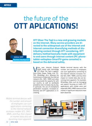 32 DİJİTAL YAŞAM
ARTICLE
OTT (Over The Top) is a new and growing markets
on the internet. Many service providers are di-
rected to the widespread use of the internet and
internet connection diversifying methods of dis-
tributing content through OTT considering. OTT
delivery method basically made with equipment
to end users through internet content (PC-phone-
tablet-settopbox-SmartTV-game consoles) is
based on the delivered safely.
Business Development
Gökhan SERT
OTT APLICATIONS!
the future of the
Mobile terminal devices with the
number and amount of employees
use such applications connecting to
the Internet network increases mo-
bile SES, SMS / MMS, and thus their
impact on market data also are be-
coming more apparent. For example;
WhatsApp, Viber, such as messaging
and speech focusing on traffic OTT
applications with mobile voice and
especially SMS / MMS revenue of the
market in significant reductions have
been observed.
V
oice over Internet Protocol
(VoIP) works with technology
OTT (Over The Top) in applica-
tions (Viber, Skype, Tango, Line, TIC-
TOC, WhatsApp, etc.), allowing the
transmission of data over the Internet
network VOL- SMS / MMS and video
services provide the capacity for with
our country as well as worldwide
prevalence also increases day by day.
In particular, the use of smartphone
penetration increases, increased ex-
tensivity and OTT applications is in-
creasing.
Mobile terminal devices with
the number and amount
of employees use such
applications connecting
to the Internet network
increases mobile SES, SMS /
MMS, and thus their impact
on market data also are
becoming more apparent.
 