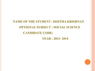 NAME OF THE STUDENT : DIJITHA KRISHNAN 
OPTIONAL SUBJECT : SOCIAL SCIENCE 
CANDIDATE CODE: 
YEAR : 2013- 2014 
 