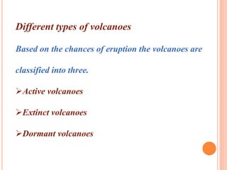 Different types of volcanoes 
Based on the chances of eruption the volcanoes are 
classified into three. 
Active volcanoes 
Extinct volcanoes 
Dormant volcanoes 
 
