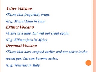 Active Volcano 
•Those that frequently erupt. 
•E.g. Mount Etna in Italy 
Extinct Volcano 
•Active at a time, but will not erupt again. 
•E.g. Kilimanjaro in Africa 
Dormant Volcano 
•Those that have erupted earlier and not active in the 
recent past but can become active. 
•E.g. Vesuvius in Italy 
 