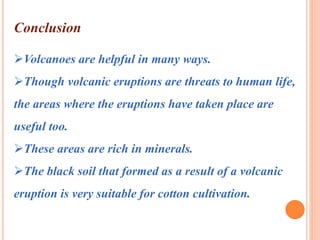 Conclusion 
Volcanoes are helpful in many ways. 
Though volcanic eruptions are threats to human life, 
the areas where the eruptions have taken place are 
useful too. 
These areas are rich in minerals. 
The black soil that formed as a result of a volcanic 
eruption is very suitable for cotton cultivation. 
 