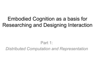 Embodied Cognition as a basis for
Researching and Designing Interaction
Part 1:
Distributed Computation and Representation
 