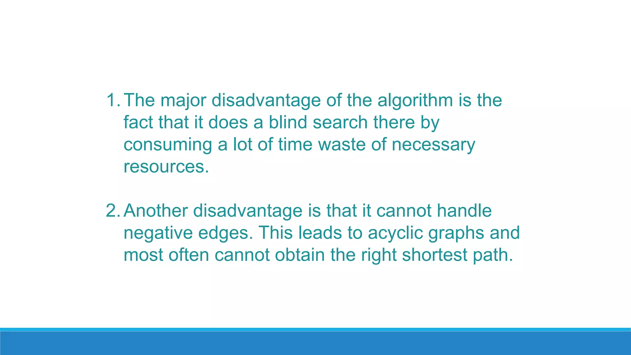 1.The major disadvantage of the algorithm is the
fact that it does a blind search there by
consuming a lot of time waste of necessary
resources.
2.Another disadvantage is that it cannot handle
negative edges. This leads to acyclic graphs and
most often cannot obtain the right shortest path.
 