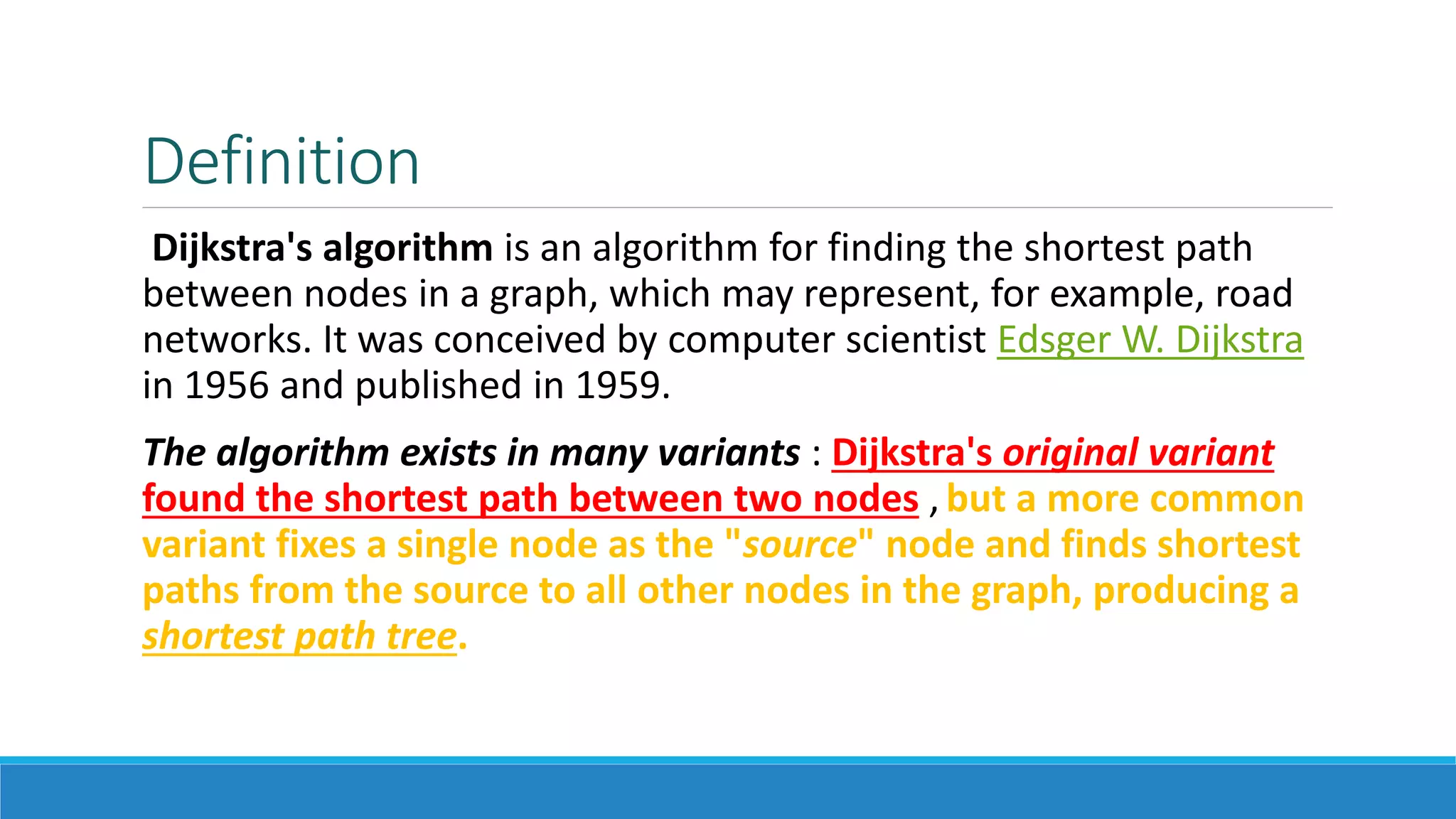 Definition
Dijkstra's algorithm is an algorithm for finding the shortest path
between nodes in a graph, which may represent, for example, road
networks. It was conceived by computer scientist Edsger W. Dijkstra
in 1956 and published in 1959.
The algorithm exists in many variants : Dijkstra's original variant
found the shortest path between two nodes , but a more common
variant fixes a single node as the "source" node and finds shortest
paths from the source to all other nodes in the graph, producing a
shortest path tree.
 