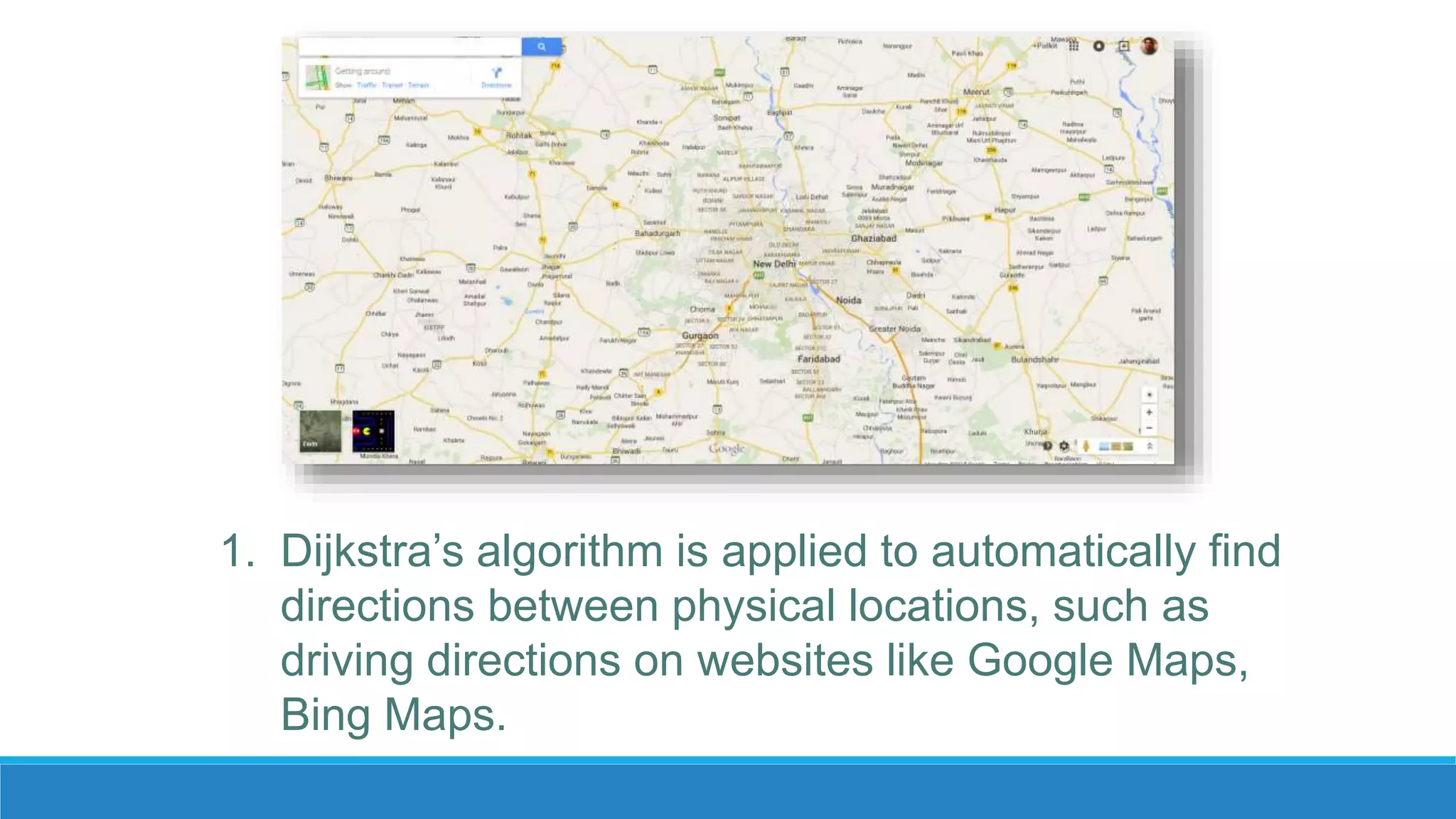 1. Dijkstra’s algorithm is applied to automatically find
directions between physical locations, such as
driving directions on websites like Google Maps,
Bing Maps.
 