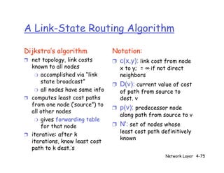 A Link-State Routing Algorithm

Dijkstra’s algorithm            Notation:
❒ net topology, link costs      ❒ c(x,y): link cost from node
  known to all nodes                x to y; = ∞ if not direct
   ❍ accomplished via “link         neighbors
      state broadcast”
                                ❒   D(v): current value of cost
   ❍ all nodes have same info       of path from source to
❒ computes least cost paths         dest. v
  from one node (‘source”) to
                                ❒   p(v): predecessor node
  all other nodes
                                    along path from source to v
   ❍ gives forwarding table
      for that node             ❒   N': set of nodes whose
                                    least cost path definitively
❒ iterative: after k
                                    known
  iterations, know least cost
  path to k dest.’s
                                                     Network Layer 4-75
 