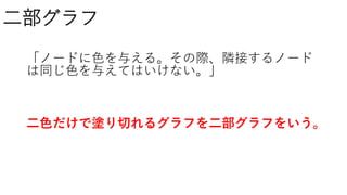 二部グラフ
「ノードに色を与える。その際、隣接するノード
は同じ色を与えてはいけない。」
二色だけで塗り切れるグラフを二部グラフをいう。
 