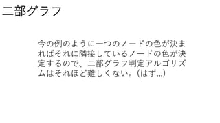 二部グラフ
今の例のように一つのノードの色が決ま
ればそれに隣接しているノードの色が決
定するので、二部グラフ判定アルゴリズ
ムはそれほど難しくない。(はず...)
 