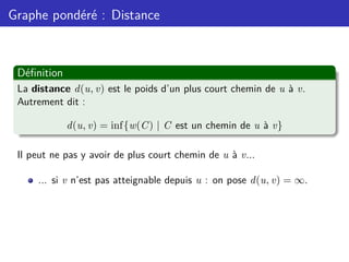 Graphe pondéré : Distance
Définition
La distance d(u, v) est le poids d’un plus court chemin de u à v.
Autrement dit :
d(u, v) = inf{w(C) | C est un chemin de u à v}
Il peut ne pas y avoir de plus court chemin de u à v...
... si v n’est pas atteignable depuis u : on pose d(u, v) = ∞.
 