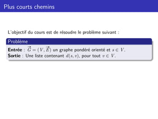 Plus courts chemins
L’objectif du cours est de résoudre le problème suivant :
Problème
Entrée :
#»
G = (V,
#»
E) un graphe pondéré orienté et s ∈ V.
Sortie : Une liste contenant d(s, v), pour tout v ∈ V.
 