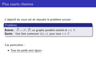 Plus courts chemins
L’objectif du cours est de résoudre le problème suivant :
Problème
Entrée :
#»
G = (V,
#»
E) un graphe pondéré orienté et s ∈ V.
Sortie : Une liste contenant d(s, v), pour tout v ∈ V.
Cas particuliers :
Tous les poids sont égaux :
 