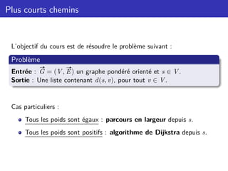 Plus courts chemins
L’objectif du cours est de résoudre le problème suivant :
Problème
Entrée :
#»
G = (V,
#»
E) un graphe pondéré orienté et s ∈ V.
Sortie : Une liste contenant d(s, v), pour tout v ∈ V.
Cas particuliers :
Tous les poids sont égaux : parcours en largeur depuis s.
Tous les poids sont positifs : algorithme de Dijkstra depuis s.
 