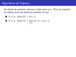 Algorithme de Dijkstra
On stocke les sommets restants à visiter dans q (= S) et on conserve
un tableau dist des distances estimées tel que :
1 ∀v /
∈ q : dist[v] = d(s, v).
2 ∀v ∈ q : dist[v] = min
u /
∈q
d(s, u) + w(u, v).
 