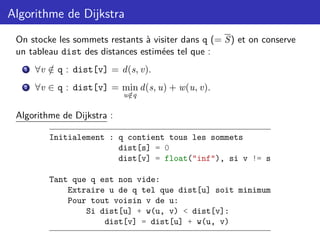 Algorithme de Dijkstra
On stocke les sommets restants à visiter dans q (= S) et on conserve
un tableau dist des distances estimées tel que :
1 ∀v /
∈ q : dist[v] = d(s, v).
2 ∀v ∈ q : dist[v] = min
u /
∈q
d(s, u) + w(u, v).
Algorithme de Dijkstra :
Initialement : q contient tous les sommets
dist[s] = 0
dist[v] = float("inf"), si v != s
Tant que q est non vide:
Extraire u de q tel que dist[u] soit minimum
Pour tout voisin v de u:
Si dist[u] + w(u, v) < dist[v]:
dist[v] = dist[u] + w(u, v)
 
