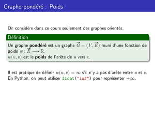Graphe pondéré : Poids
On considère dans ce cours seulement des graphes orientés.
Définition
Un graphe pondéré est un graphe
#»
G = (V,
#»
E) muni d’une fonction de
poids w :
#»
E −→ R.
w(u, v) est le poids de l’arête de u vers v.
Il est pratique de définir w(u, v) = ∞ s’il n’y a pas d’arête entre u et v.
En Python, on peut utiliser float("inf") pour représenter +∞.
 