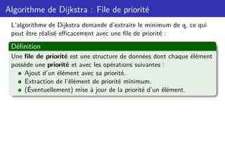 Algorithme de Dijkstra : File de priorité
L’algorithme de Dijkstra demande d’extraire le minimum de q, ce qui
peut être réalisé efficacement avec une file de priorité :
Définition
Une file de priorité est une structure de données dont chaque élément
possède une priorité et avec les opérations suivantes :
Ajout d’un élément avec sa priorité.
Extraction de l’élément de priorité minimum.
(Éventuellement) mise à jour de la priorité d’un élément.
 