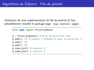 Algorithme de Dijkstra : File de priorité
Utilisation de mon implémentation de file de priorité (il faut
préalablement installer le package cpge : pip install cpge) :
from cpge import PriorityQueue
q = PriorityQueue() # file de priorité vide
q.add(2, 7) # ajoute l'élément 2 avec la priorité 7
q.add(5, 2)
q.add(3, 9)
q.take_min() # renvoie 5
q.take_min() # renvoie 2
 