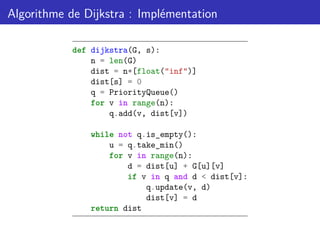 Algorithme de Dijkstra : Implémentation
def dijkstra(G, s):
n = len(G)
dist = n*[float("inf")]
dist[s] = 0
q = PriorityQueue()
for v in range(n):
q.add(v, dist[v])
while not q.is_empty():
u = q.take_min()
for v in range(n):
d = dist[u] + G[u][v]
if v in q and d < dist[v]:
q.update(v, d)
dist[v] = d
return dist
 