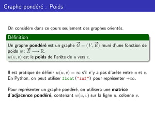 Graphe pondéré : Poids
On considère dans ce cours seulement des graphes orientés.
Définition
Un graphe pondéré est un graphe
#»
G = (V,
#»
E) muni d’une fonction de
poids w :
#»
E −→ R.
w(u, v) est le poids de l’arête de u vers v.
Il est pratique de définir w(u, v) = ∞ s’il n’y a pas d’arête entre u et v.
En Python, on peut utiliser float("inf") pour représenter +∞.
Pour représenter un graphe pondéré, on utilisera une matrice
d’adjacence pondéré, contenant w(u, v) sur la ligne u, colonne v.
 