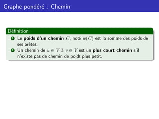 Graphe pondéré : Chemin
Définition
1 Le poids d’un chemin C, noté w(C) est la somme des poids de
ses arêtes.
2 Un chemin de u ∈ V à v ∈ V est un plus court chemin s’il
n’existe pas de chemin de poids plus petit.
 