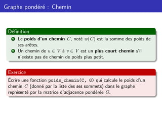 Graphe pondéré : Chemin
Définition
1 Le poids d’un chemin C, noté w(C) est la somme des poids de
ses arêtes.
2 Un chemin de u ∈ V à v ∈ V est un plus court chemin s’il
n’existe pas de chemin de poids plus petit.
Exercice
Écrire une fonction poids_chemin(C, G) qui calcule le poids d’un
chemin C (donné par la liste des ses sommets) dans le graphe
représenté par la matrice d’adjacence pondérée G.
 