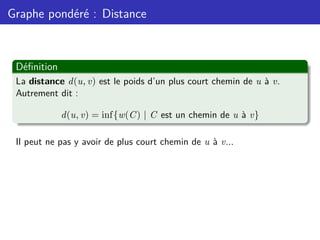 Graphe pondéré : Distance
Définition
La distance d(u, v) est le poids d’un plus court chemin de u à v.
Autrement dit :
d(u, v) = inf{w(C) | C est un chemin de u à v}
Il peut ne pas y avoir de plus court chemin de u à v...
 