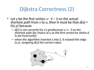 27
Dijkstra Correctness (2)
• Let y be the first vertex V – S on the actual
shortest path from s to u, then it must be that d[y] =
(s,y) because
– d[x] is set correctly for y's predecessor x S on the
shortest path (by choice of u as the first vertex for which d
is set incorrectly)
– when the algorithm inserted x into S, it relaxed the edge
(x,y), assigning d[y] the correct value
 