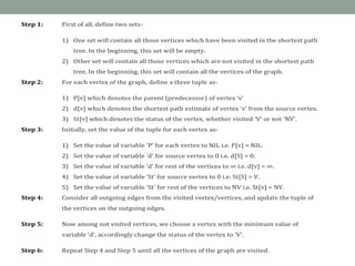 Step 1: First of all, define two sets-
1) One set will contain all those vertices which have been visited in the shortest path
tree. In the beginning, this set will be empty.
2) Other set will contain all those vertices which are not visited in the shortest path
tree. In the beginning, this set will contain all the vertices of the graph.
Step 2: For each vertex of the graph, define a three tuple as-
1) P[v] which denotes the parent (predecessor) of vertex ‘v’
2) d[v] which denotes the shortest path estimate of vertex ‘v’ from the source vertex.
3) St[v] which denotes the status of the vertex, whether visited ‘V’ or not ‘NV’.
Step 3: Initially, set the value of the tuple for each vertex as-
1) Set the value of variable ‘P’ for each vertex to NIL i.e. P[v] = NIL.
2) Set the value of variable ‘d’ for source vertex to 0 i.e. d[S] = 0.
3) Set the value of variable ‘d’ for rest of the vertices to ∞ i.e. d[v] = ∞.
4) Set the value of variable ‘St’ for source vertex to 0 i.e. St[S] = V.
5) Set the value of variable ‘St’ for rest of the vertices to NV i.e. St[v] = NV.
Step 4: Consider all outgoing edges from the visited vertex/vertices, and update the tuple of
the vertices on the outgoing edges.
Step 5: Now among not visited vertices, we choose a vertex with the minimum value of
variable ‘d’, accordingly change the status of the vertex to ‘V’.
Step 6: Repeat Step 4 and Step 5 until all the vertices of the graph are visited.
 