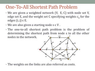 One-To-All Shortest Path Problem
• We are given a weighted network (V, E, C) with node set V,
edge set E, and the weight set C specifying weights cij for the
edges (i, j) є E.
• We are also given a starting node s є V .
• The one-to-all shortest path problem is the problem of
determining the shortest path from node s to all the other
nodes in the network.
• The weights on the links are also referred as costs.
 